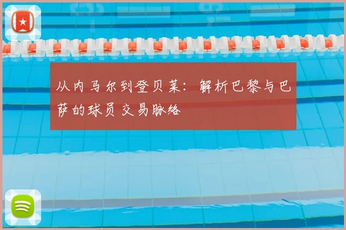 从内马尔到登贝莱：解析巴黎与巴萨的球员交易脉络