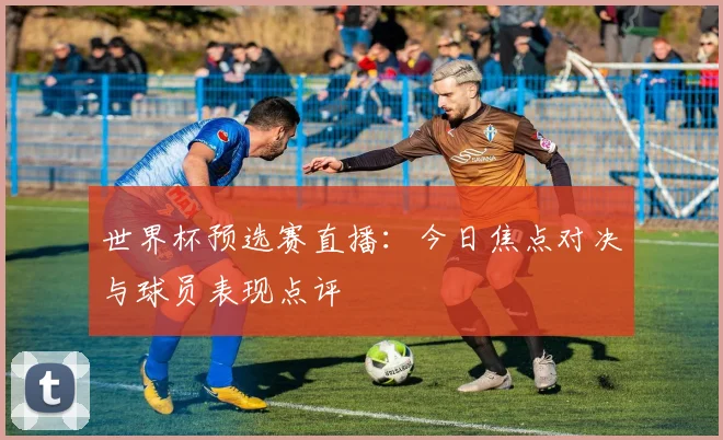 世界杯预选赛直播：今日焦点对决与球员表现点评