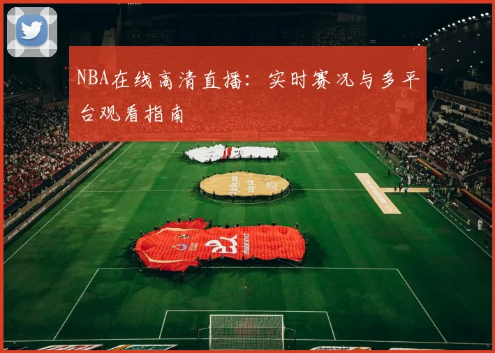 NBA在线高清直播：实时赛况与多平台观看指南