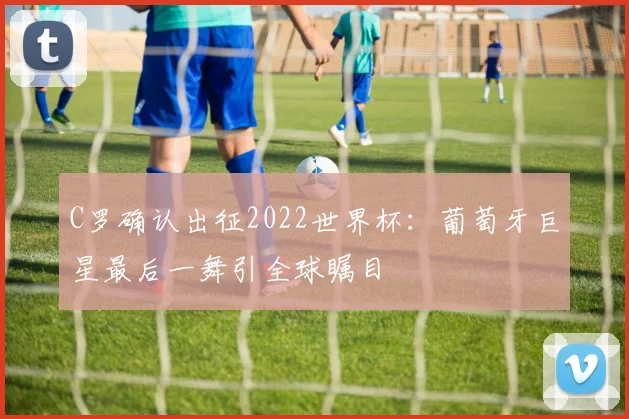 C罗确认出征2022世界杯：葡萄牙巨星最后一舞引全球瞩目